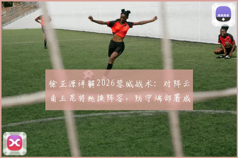 徐正源详解2026蓉城战术:对阵云南玉昆将轮换阵容,防守端部署成取胜关键