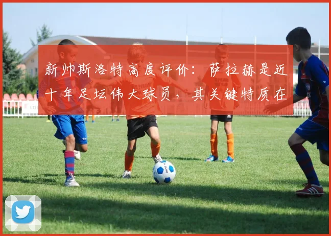 新帅斯洛特高度评价：萨拉赫是近十年足坛伟大球员，其关键特质在于永不满足的求胜欲望