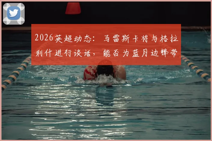 2026英超动态：马雷斯卡将与格拉利什进行谈话，能否为蓝月边锋带来转机？