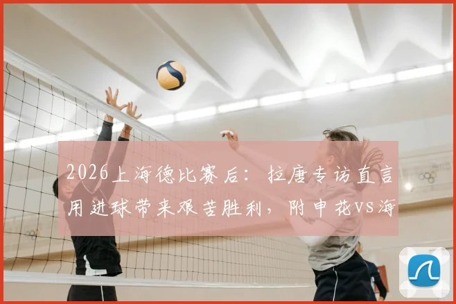 2026上海德比赛后：拉唐专访直言用进球带来艰苦胜利，附申花vs海港全场进球集锦视频与深度复盘
