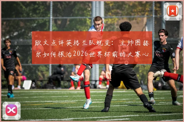 欧文点评英格兰队蜕变：主帅图赫尔如何根治2026世界杯前的大赛心魔？