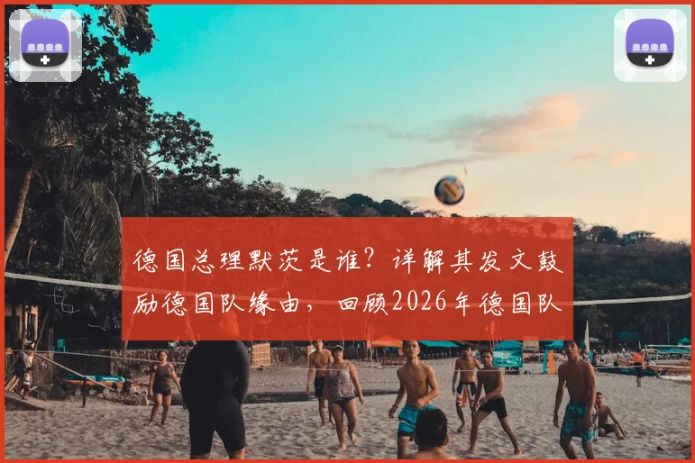 德国总理默茨是谁？详解其发文鼓励德国队缘由，回顾2026年德国队精彩表现