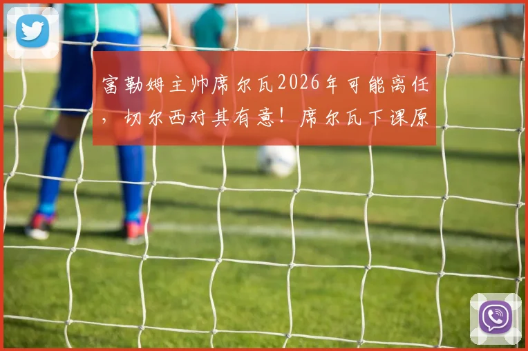 富勒姆主帅席尔瓦2026年可能离任，切尔西对其有意！席尔瓦下课原因与未来去向分析