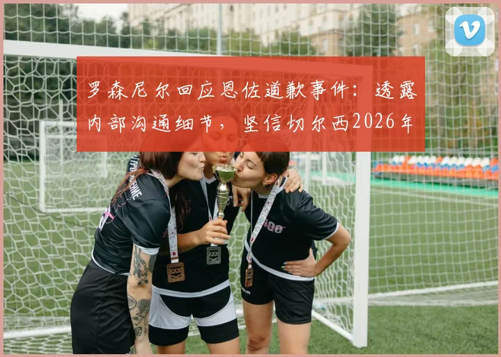 罗森尼尔回应恩佐道歉事件:透露内部沟通细节,坚信切尔西2026年有能力战胜曼城