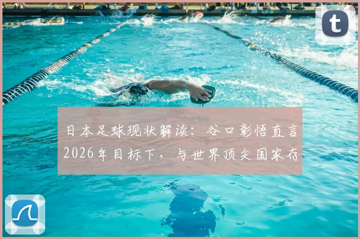 日本足球现状解读：谷口彰悟直言2026年目标下，与世界顶尖国家存在显著鸿沟