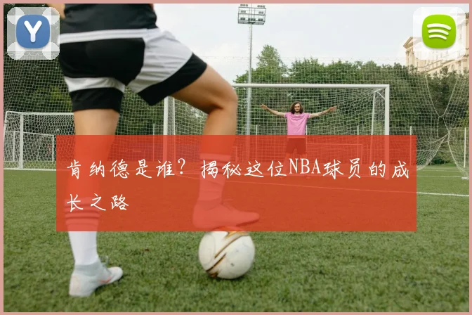 肯纳德是谁？揭秘这位NBA球员的成长之路