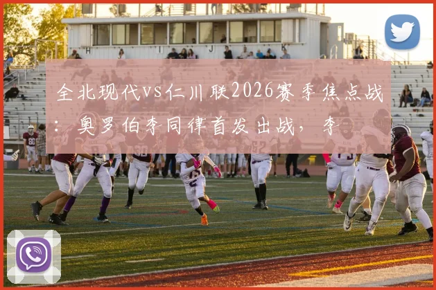 全北现代vs仁川联2026赛季焦点战：奥罗伯李同律首发出战，李昇祐莫塔为何被按在替补席？