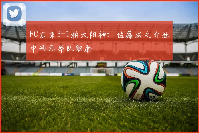 FC东京3-1柏太阳神:佐藤龙之介独中两元率队取胜