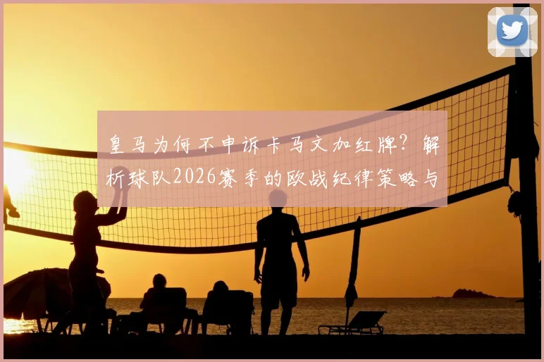 皇马为何不申诉卡马文加红牌？解析球队2026赛季的欧战纪律策略与长远考量