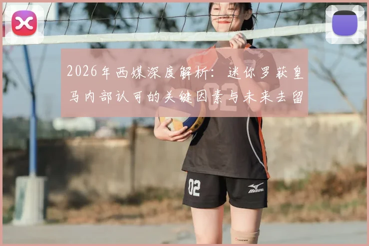 2026年西媒深度解析：迷你罗获皇马内部认可的关键因素与未来去留挑战