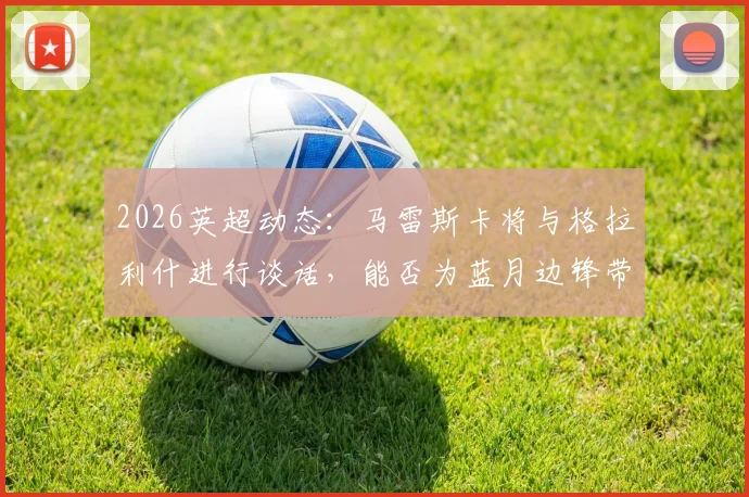 2026英超动态:马雷斯卡将与格拉利什进行谈话,能否为蓝月边锋带来转机?
