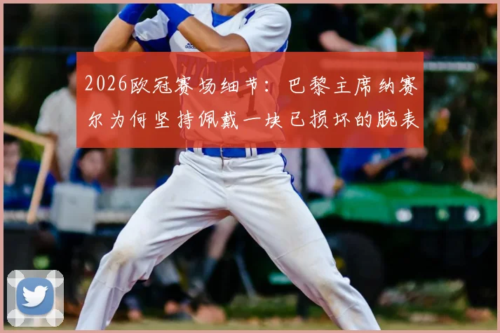 2026欧冠赛场细节：巴黎主席纳赛尔为何坚持佩戴一块已损坏的腕表？足球大佬的幸运信物揭秘