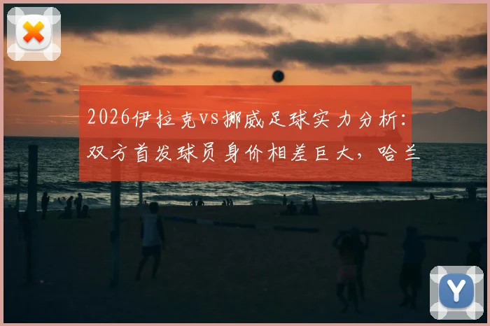 2026伊拉克vs挪威足球实力分析：双方首发球员身价相差巨大，哈兰德一人估值超伊拉克全队25倍