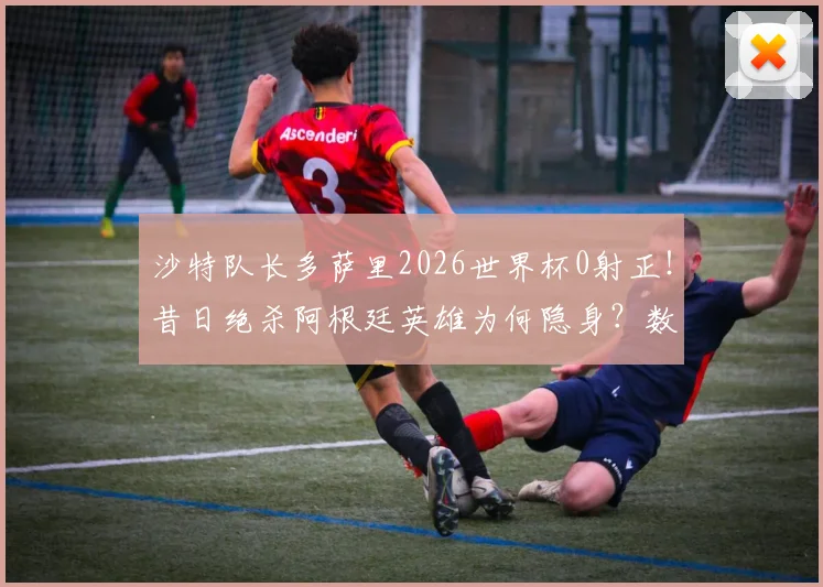 沙特队长多萨里2026世界杯0射正！昔日绝杀阿根廷英雄为何隐身？数据解析球员现状与国家队前景