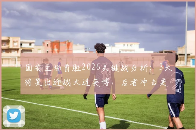 国安主场首胜2026关键战分析：3大将复出迎战大连英博，后者冲击更高排名的战术看点