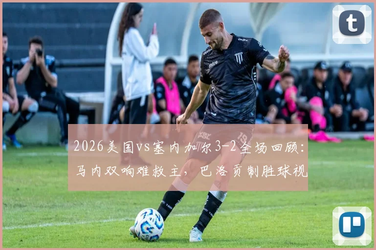 2026美国vs塞内加尔3-2全场回顾：马内双响难救主，巴洛贡制胜球视频集锦
