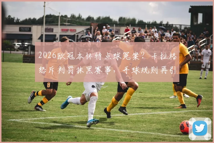2026欧冠本怀特点球冤案?卡拉格怒斥判罚抹黑赛事,手球规则再引争议