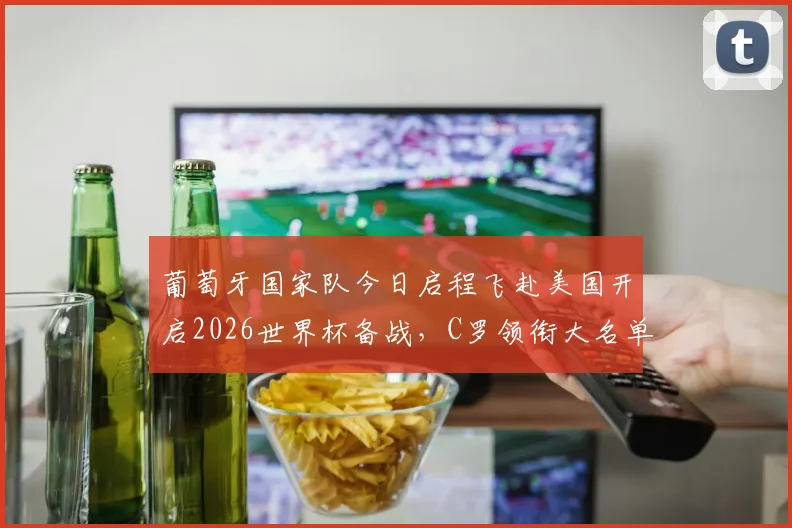 葡萄牙国家队今日启程飞赴美国开启2026世界杯备战，C罗领衔大名单引关注