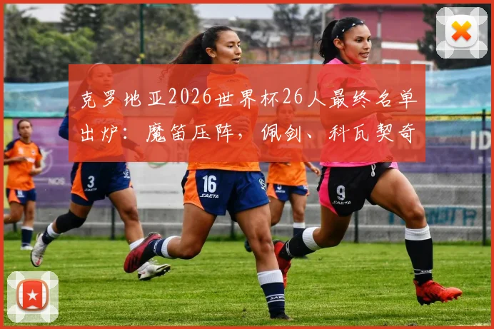 克罗地亚2026世界杯26人最终名单出炉：魔笛压阵，佩剑、科瓦契奇等名将悉数入围，附阵容解析与看点
