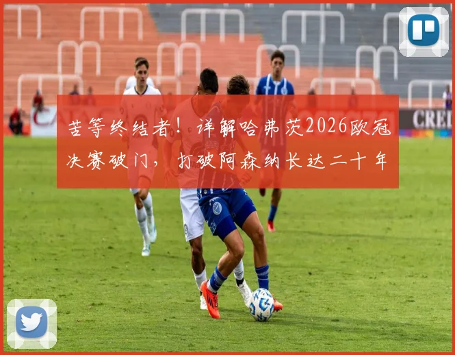 苦等终结者！详解哈弗茨2026欧冠决赛破门，打破阿森纳长达二十年的枪手魔咒