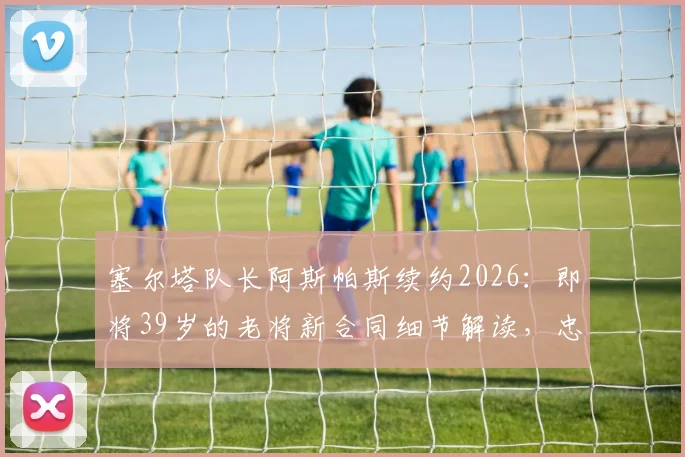 塞尔塔队长阿斯帕斯续约2026：即将39岁的老将新合同细节解读，忠诚与价值的完美诠释