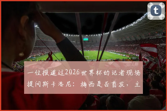 一位报道过2026世界杯的记者现场提问斯卡洛尼：梅西是否首发，主帅走下台拥抱记者并亲口解答