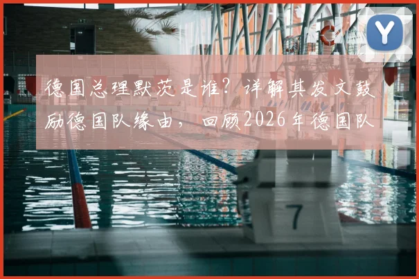 德国总理默茨是谁？详解其发文鼓励德国队缘由，回顾2026年德国队精彩表现