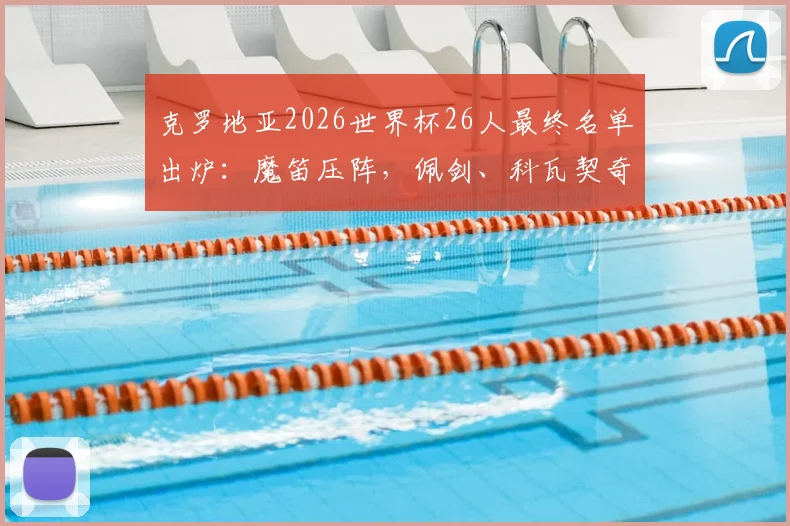 克罗地亚2026世界杯26人最终名单出炉：魔笛压阵，佩剑、科瓦契奇等名将悉数入围，附阵容解析与看点