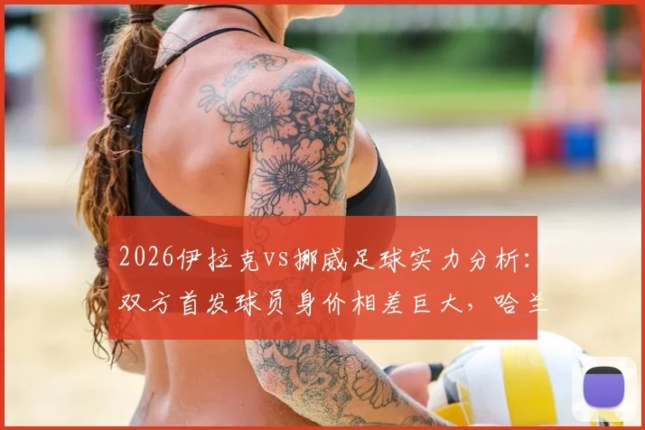2026伊拉克vs挪威足球实力分析：双方首发球员身价相差巨大，哈兰德一人估值超伊拉克全队25倍