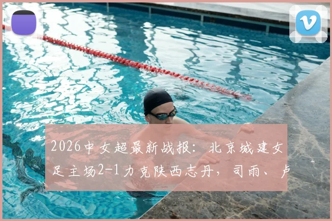 2026中女超最新战报：北京城建女足主场2-1力克陕西志丹，司雨、卢家玉建功制胜