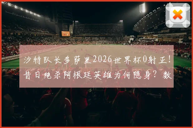 沙特队长多萨里2026世界杯0射正！昔日绝杀阿根廷英雄为何隐身？数据解析球员现状与国家队前景