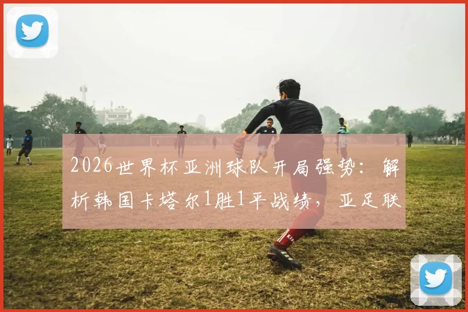 2026世界杯亚洲球队开局强势：解析韩国卡塔尔1胜1平战绩，亚足联队伍为何仍能保持不败金身？
