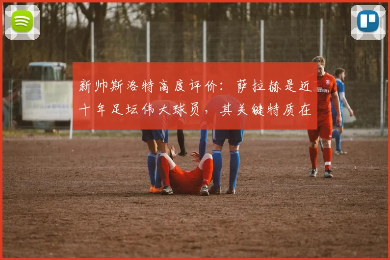 新帅斯洛特高度评价：萨拉赫是近十年足坛伟大球员，其关键特质在于永不满足的求胜欲望