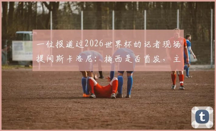一位报道过2026世界杯的记者现场提问斯卡洛尼：梅西是否首发，主帅走下台拥抱记者并亲口解答