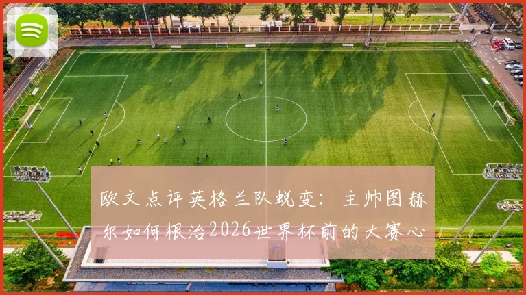 欧文点评英格兰队蜕变:主帅图赫尔如何根治2026世界杯前的大赛心魔?