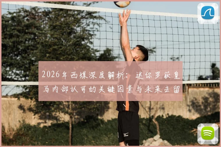 2026年西媒深度解析：迷你罗获皇马内部认可的关键因素与未来去留挑战