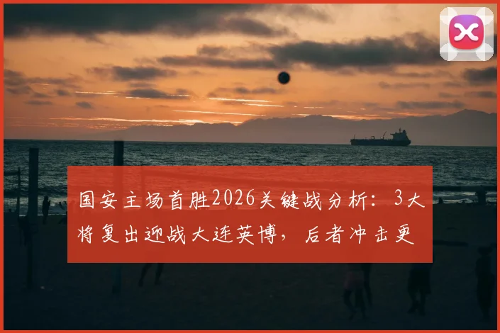 国安主场首胜2026关键战分析：3大将复出迎战大连英博，后者冲击更高排名的战术看点
