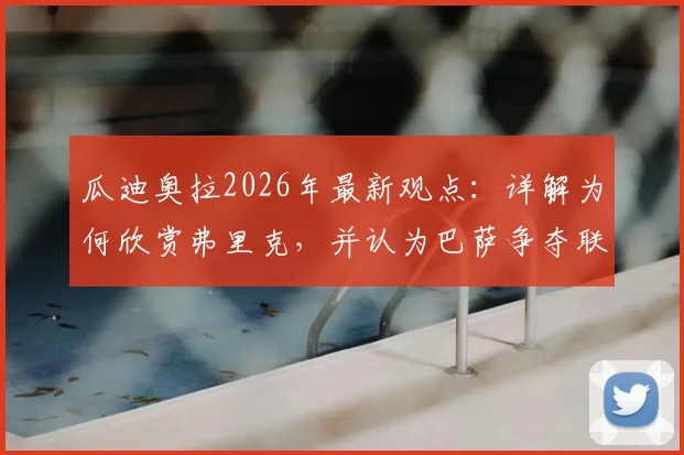 瓜迪奥拉2026年最新观点：详解为何欣赏弗里克，并认为巴萨争夺联赛冠军比欧冠更重要