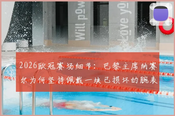 2026欧冠赛场细节：巴黎主席纳赛尔为何坚持佩戴一块已损坏的腕表？足球大佬的幸运信物揭秘