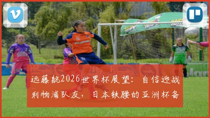 远藤航2026世界杯展望：自信迎战利物浦队友，日本铁腰的亚洲杯备战与英超历练