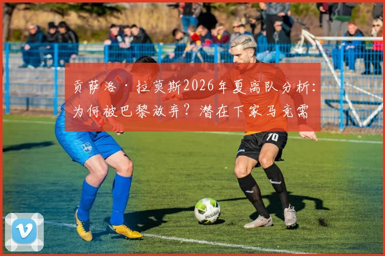 贡萨洛·拉莫斯2026年夏离队分析：为何被巴黎放弃？潜在下家马竞需克服哪些难题？