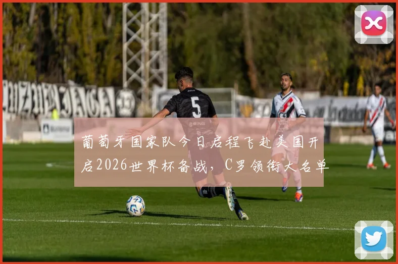 葡萄牙国家队今日启程飞赴美国开启2026世界杯备战，C罗领衔大名单引关注