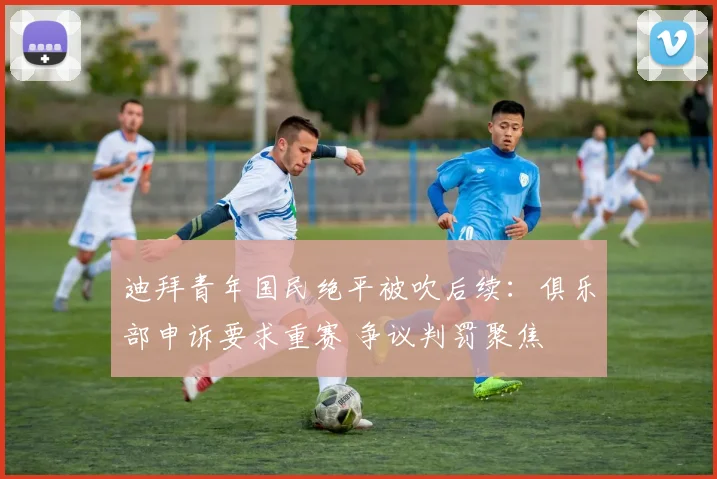 迪拜青年国民绝平被吹后续:俱乐部申诉要求重赛 争议判罚聚焦