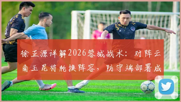 徐正源详解2026蓉城战术：对阵云南玉昆将轮换阵容，防守端部署成取胜关键