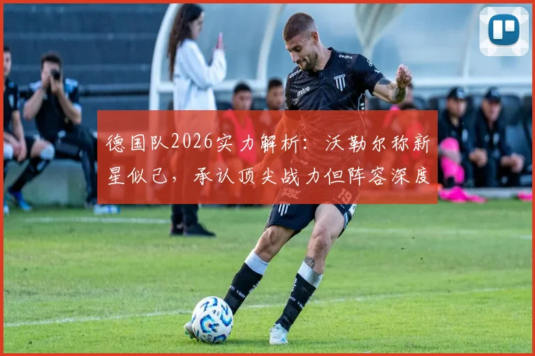 德国队2026实力解析：沃勒尔称新星似己，承认顶尖战力但阵容深度逊于法国