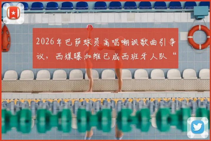 2026年巴萨球员高唱嘲讽歌曲引争议,西媒曝加维已成西班牙人队“公敌”内幕