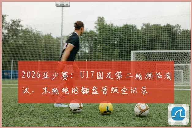 2026亚少赛:U17国足第二轮濒临淘汰,末轮绝地翻盘晋级全记录