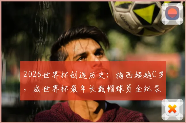 2026世界杯创造历史：梅西超越C罗，成世界杯最年长戴帽球员全纪录与数据深度对比
