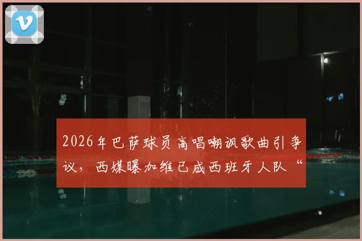 2026年巴萨球员高唱嘲讽歌曲引争议，西媒曝加维已成西班牙人队“公敌”内幕