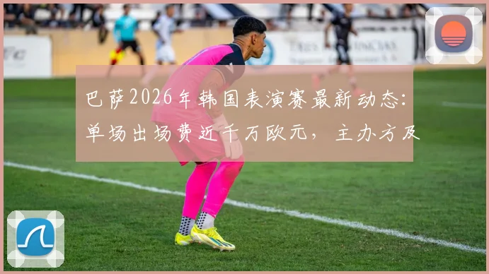 巴萨2026年韩国表演赛最新动态：单场出场费近千万欧元，主办方及潜在对手分析